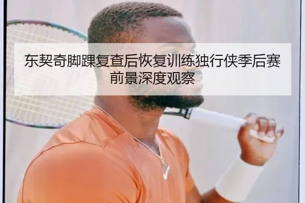 东契奇脚踝复查后恢复训练独行侠季后赛前景深度观察